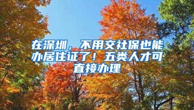 在深圳，不用交社保也能办居住证了！五类人才可直接办理