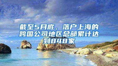 截至5月底，落户上海的跨国公司地区总部累计达到848家