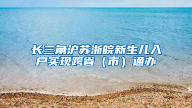 长三角沪苏浙皖新生儿入户实现跨省（市）通办