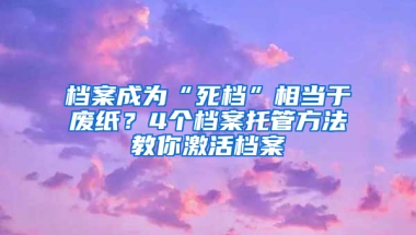 档案成为“死档”相当于废纸？4个档案托管方法教你激活档案