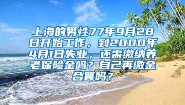 上海的男性77年9月28日开始工作，到2000年4月1日失业，还需缴纳养老保险金吗？自己再缴金合算吗？