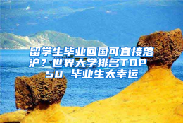 留学生毕业回国可直接落沪？世界大学排名TOP 50 毕业生太幸运