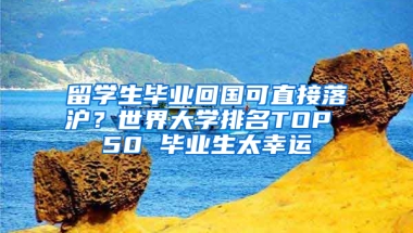 留学生毕业回国可直接落沪？世界大学排名TOP 50 毕业生太幸运