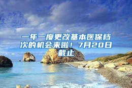 一年一度更改基本医保档次的机会来啦！7月20日截止