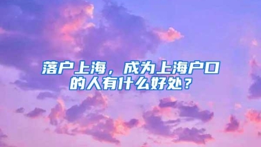 落户上海，成为上海户口的人有什么好处？