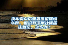 换车卖车后想要保留深圳车牌，但没有深圳社保居住登记，怎么办？