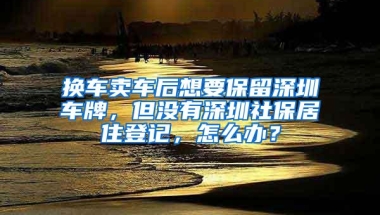 换车卖车后想要保留深圳车牌，但没有深圳社保居住登记，怎么办？