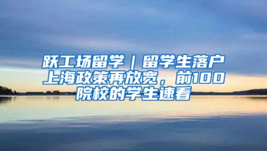 跃工场留学｜留学生落户上海政策再放宽，前100院校的学生速看