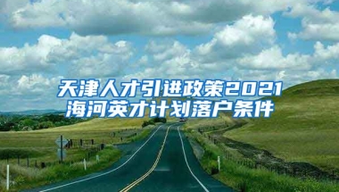 天津人才引进政策2021海河英才计划落户条件