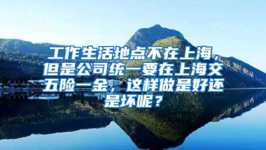 工作生活地点不在上海，但是公司统一要在上海交五险一金，这样做是好还是坏呢？