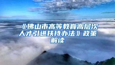 《佛山市高等教育高层次人才引进扶持办法》政策解读