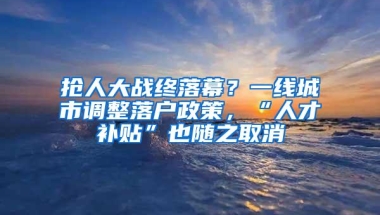 抢人大战终落幕？一线城市调整落户政策，“人才补贴”也随之取消