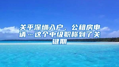 关乎深圳入户、公租房申请…这个中级职称到了关键期