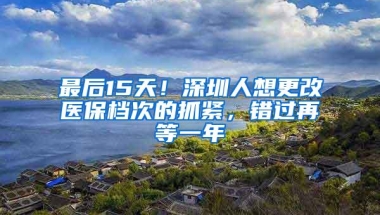 最后15天！深圳人想更改医保档次的抓紧，错过再等一年