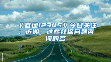 《直通12345》今日关注：近期，这些社保问题咨询的多