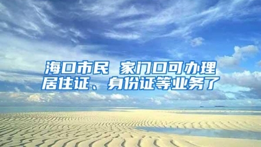 海口市民 家门口可办理居住证、身份证等业务了