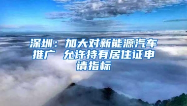 深圳：加大对新能源汽车推广 允许持有居住证申请指标