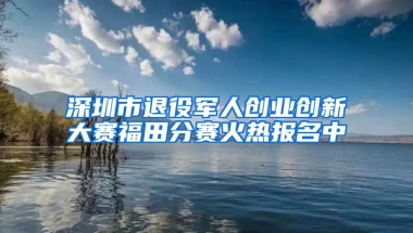 深圳市退役军人创业创新大赛福田分赛火热报名中