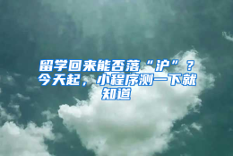 留学回来能否落“沪”？今天起，小程序测一下就知道