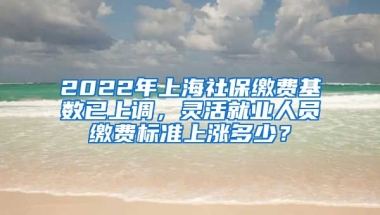 2022年上海社保缴费基数已上调，灵活就业人员缴费标准上涨多少？