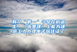 有个“第一”今早在杭诞生，“浙里建”上能为建筑工人办理电子居住证了