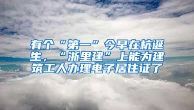 有个“第一”今早在杭诞生，“浙里建”上能为建筑工人办理电子居住证了