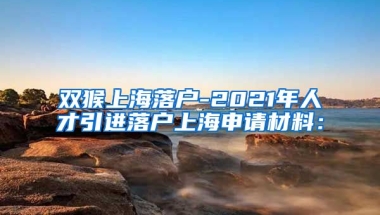 双猴上海落户-2021年人才引进落户上海申请材料：