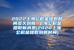 2022上海公积金提取时间多久到账 上海公积金提取新消息(2020上海公积金提取到账时间)