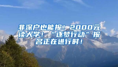 非深户也能报！2000元读大学！“逐梦行动”报名正在进行时！