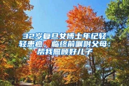 32岁复旦女博士年纪轻轻患癌，临终前嘱咐父母：帮我照顾好儿子