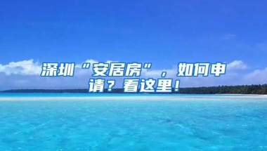 深圳“安居房”，如何申请？看这里！