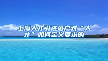 上海人才引进落户对“人才”如何定义要求的