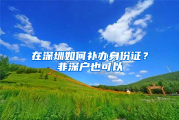 在深圳如何补办身份证？非深户也可以