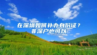 在深圳如何补办身份证？非深户也可以