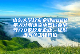 山东大学校友企业2022年人才引进空中双选会举行170家校友企业，提供近万个工作岗位