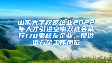 山东大学校友企业2022年人才引进空中双选会举行170家校友企业，提供近万个工作岗位