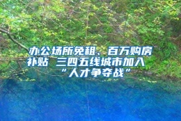 办公场所免租、百万购房补贴 三四五线城市加入“人才争夺战”