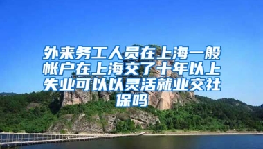 外来务工人员在上海一般帐户在上海交了十年以上失业可以以灵活就业交社保吗