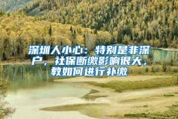 深圳人小心：特别是非深户，社保断缴影响很大，教如何进行补缴