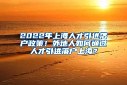 2022年上海人才引进落户政策！外地人如何通过人才引进落户上海？