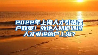 2022年上海人才引进落户政策！外地人如何通过人才引进落户上海？