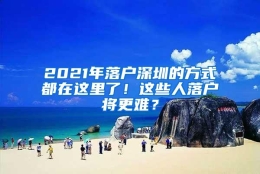 2021年落户深圳的方式都在这里了！这些人落户将更难？