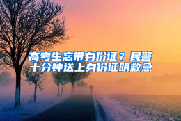 高考生忘带身份证？民警十分钟送上身份证明救急