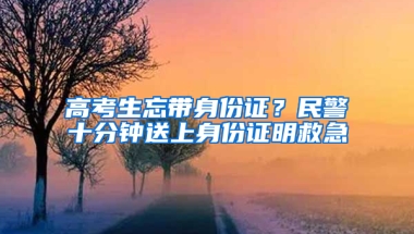 高考生忘带身份证？民警十分钟送上身份证明救急