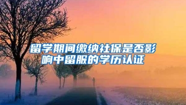 留学期间缴纳社保是否影响中留服的学历认证