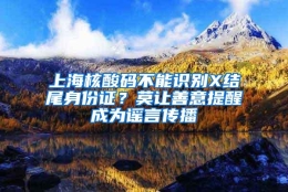 上海核酸码不能识别X结尾身份证？莫让善意提醒成为谣言传播