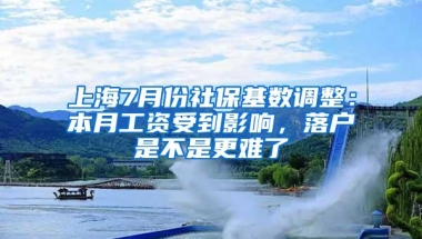 上海7月份社保基数调整：本月工资受到影响，落户是不是更难了