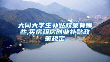 大同大学生补贴政策有哪些,买房租房创业补贴政策规定