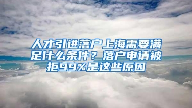 人才引进落户上海需要满足什么条件？落户申请被拒99%是这些原因