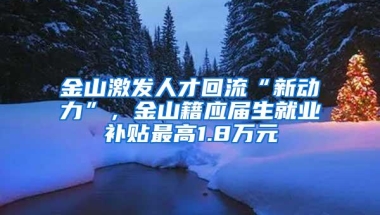 金山激发人才回流“新动力”，金山籍应届生就业补贴最高1.8万元